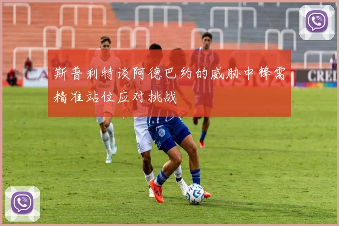 斯普利特谈阿德巴约的威胁中锋需精准站位应对挑战