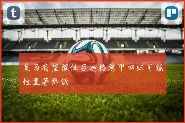皇马有望留住吕迪格意甲回归可能性显著降低