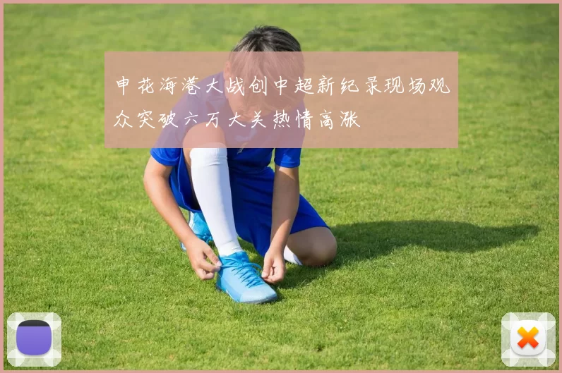 申花海港大战创中超新纪录现场观众突破六万大关热情高涨