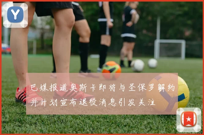 巴媒报道奥斯卡即将与圣保罗解约并计划宣布退役消息引发关注