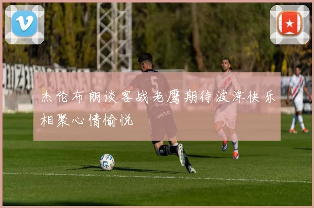 杰伦布朗谈客战老鹰期待波津快乐相聚心情愉悦