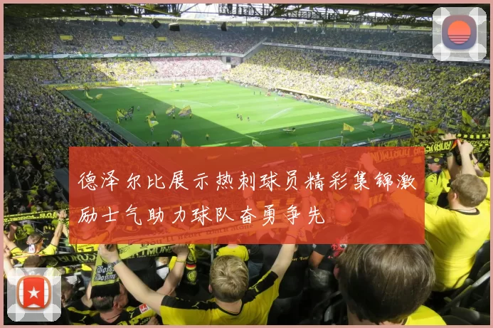 德泽尔比展示热刺球员精彩集锦激励士气助力球队奋勇争先