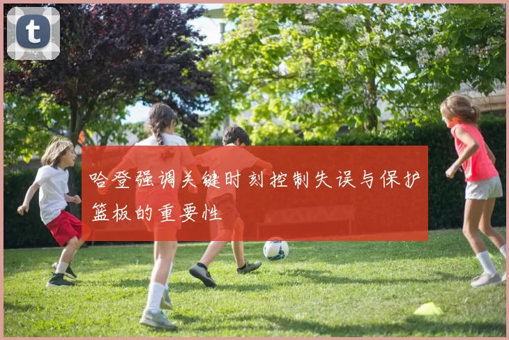 哈登强调关键时刻控制失误与保护篮板的重要性