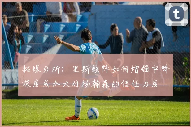 拓媒分析：里斯缺阵如何增强中锋深度或加大对杨瀚森的信任力度