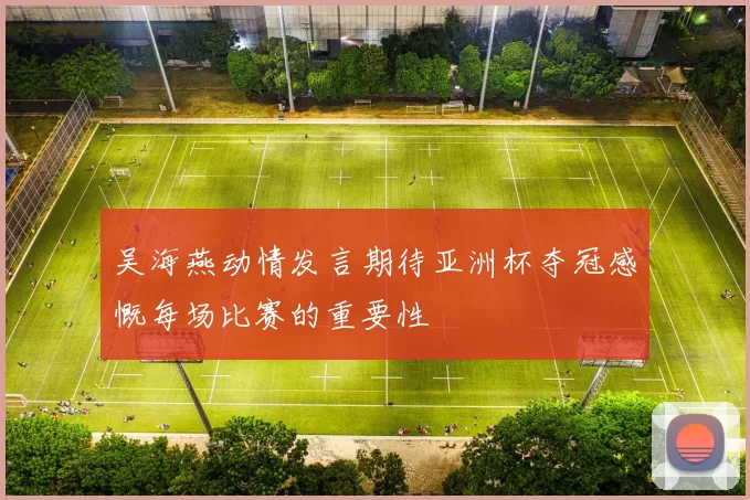吴海燕动情发言期待亚洲杯夺冠感慨每场比赛的重要性