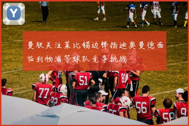 曼联关注莱比锡边锋扬迪奥曼德面临利物浦等球队竞争挑战