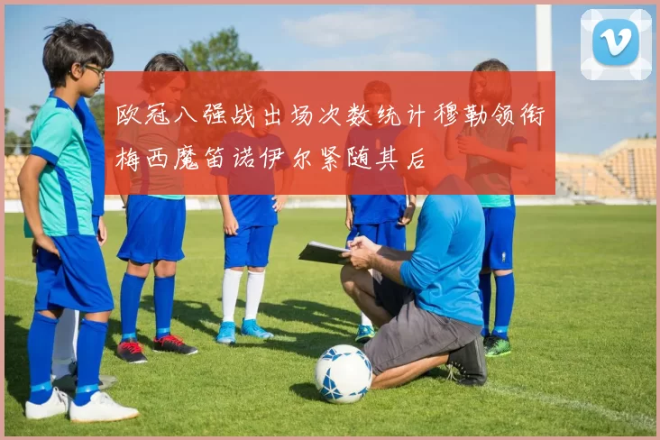 欧冠八强战出场次数统计穆勒领衔梅西魔笛诺伊尔紧随其后
