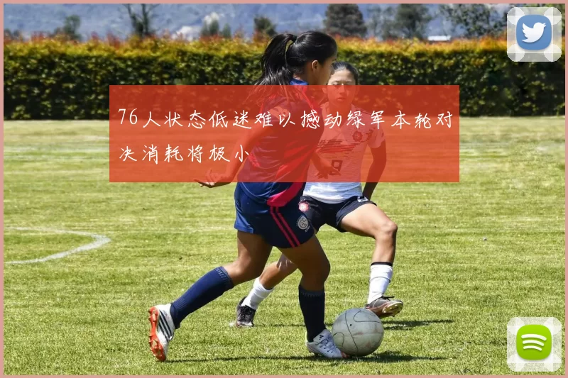 76人状态低迷难以撼动绿军本轮对决消耗将极小
